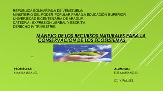 REPÚBLICA BOLIVARIANA DE VENEZUELA
MINISTERIO DEL PODER POPULAR PARA LA EDUCACIÓN SUPERIOR
UNIVERSIDAD BICENTENARIA DE ARAGUA
CATEDRA : EXPRESION VERBAL Y ESCRITA
DERECHO IV TRIMESTRE.
MANEJO DE LOS RECURSOS NATURALES PARA LA
CONSERVACIÓN DE LOS ECOSISTEMAS.
PROFESORA: ALUMNOS:
MAYIRA BRAVO. ELIS MARIANGEL
CI.14.966.583.
 