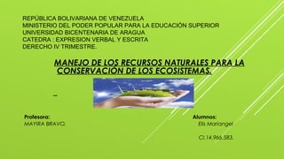 REPÚBLICA BOLIVARIANA DE VENEZUELA
MINISTERIO DEL PODER POPULAR PARA LA EDUCACIÓN SUPERIOR
UNIVERSIDAD BICENTENARIA DE ARAGUA
CATEDRA : EXPRESION VERBAL Y ESCRITA
DERECHO IV TRIMESTRE.
MANEJO DE LOS RECURSOS NATURALES PARA LA
CONSERVACIÓN DE LOS ECOSISTEMAS.
Profesora: Alumnos:
MAYIRA BRAVO. Elis Mariangel
CI.14.966.583.
 