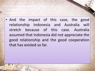 • And the impact of this case, the good
relationship Indonesia and Australia will
stretch because of this case. Australia
assumed that Indonesia did not appreciate the
good relationship and the good cooperation
that has existed so far.
 
