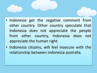• Indonesia get the negative comment from
other country. Other country speculate that
Indonesia does not appreciate the people
from other country, Indonesia does not
appreciate the human right.
• Indonesia citizens, will feel insecure with the
relationship between indonesia australia.
 