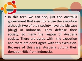 • In this text, we can see, just the Australia
government that insist to refuse the execution
although two of their society have the big case
(drug) in Indonesia. They defense their
society. So many the respon of Australia
society. There are agree with the execution
and there are don’t agree with this execution.
Because of this case, Australia cutting their
donation 40% from Indonesia.
 