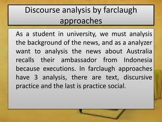 Discourse analysis by farclaugh
approaches
As a student in university, we must analysis
the background of the news, and as a analyzer
want to analysis the news about Australia
recalls their ambassador from Indonesia
because executions. In farclaugh approaches
have 3 analysis, there are text, discursive
practice and the last is practice social.
 