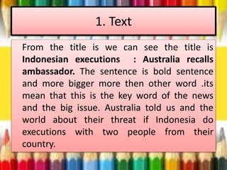 1. Text
From the title is we can see the title is
Indonesian executions : Australia recalls
ambassador. The sentence is bold sentence
and more bigger more then other word .its
mean that this is the key word of the news
and the big issue. Australia told us and the
world about their threat if Indonesia do
executions with two people from their
country.
 