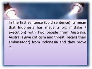 In the first sentence (bold sentence) its mean
that Indonesia has made a big mistake /
execution) with two people from Australia.
Australia give criticism and threat (recalls their
ambassador) from Indonesia and they prove
it.
 