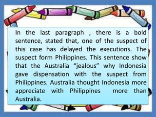 In the last paragraph , there is a bold
sentence, stated that, one of the suspect of
this case has delayed the executions. The
suspect form Philippines. This sentence show
that the Australia “jealous” why Indonesia
gave dispensation with the suspect from
Philippines. Australia thought Indonesia more
appreciate with Philippines more than
Australia.
 