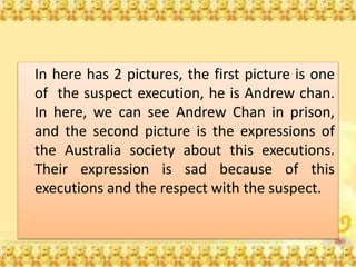 In here has 2 pictures, the first picture is one
of the suspect execution, he is Andrew chan.
In here, we can see Andrew Chan in prison,
and the second picture is the expressions of
the Australia society about this executions.
Their expression is sad because of this
executions and the respect with the suspect.
 