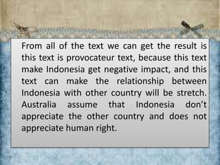 From all of the text we can get the result is
this text is provocateur text, because this text
make Indonesia get negative impact, and this
text can make the relationship between
Indonesia with other country will be stretch.
Australia assume that Indonesia don’t
appreciate the other country and does not
appreciate human right.
 