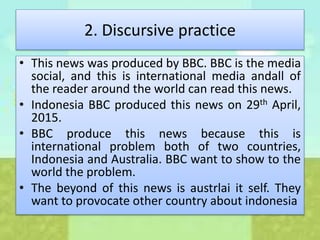 2. Discursive practice
• This news was produced by BBC. BBC is the media
social, and this is international media andall of
the reader around the world can read this news.
• Indonesia BBC produced this news on 29th April,
2015.
• BBC produce this news because this is
international problem both of two countries,
Indonesia and Australia. BBC want to show to the
world the problem.
• The beyond of this news is austrlai it self. They
want to provocate other country about indonesia
 