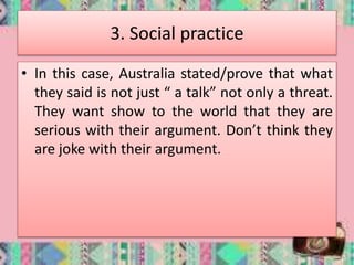 3. Social practice
• In this case, Australia stated/prove that what
they said is not just “ a talk” not only a threat.
They want show to the world that they are
serious with their argument. Don’t think they
are joke with their argument.
 