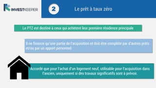 2 Le prêt à taux zéro
Le PTZ est destiné à ceux qui achètent leur première résidence principale
Il ne finance qu’une partie de l’acquisition et doit être complété par d’autres prêts
et/ou par un apport personnel.
Accordé que pour l’achat d’un logement neuf, utilisable pour l’acquisition dans
l’ancien, uniquement si des travaux significatifs sont à prévoir.
 