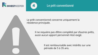 4 Le prêt conventionné
Le prêt conventionné concerne uniquement la
résidence principale.
Il ne requière pas d’être complété par d’autres prêts,
aussi aucun apport personnel n’est exigé.
Il est remboursable avec intérêts sur une
période de 5 à 35 ans.
 