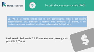 5 Le prêt d’accession sociale (PAS)
Le PAS a la même finalité que le prêt conventionné mais il est destiné
essentiellement aux ménages à revenus très modestes. Là encore, il est
remboursable avec intérêts et peut financer l’ensemble de l’opération.
La durée du PAS est de 5 à 25 ans avec une prolongation
possible à 35 ans
 