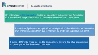 On entend par crédit immobilier toutes les opérations qui concernent l’acquisition
d’un immeuble à usage d’habitation ou d’un terrain en vue d’une construction.
Il concerne également les opérations de réparation, d’amélioration et d’entretien
d’un immeuble, à condition que le montant du crédit soit supérieur à 75 000 €
Il existe différents types de crédits immobiliers. Voyons les plus couramment
proposés par les établissements bancaires.
Les prêts immobiliers
 