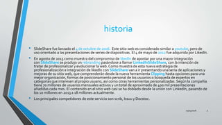 historia
• SlideShare fue lanzado el 4 de octubre de 2006. Este sitio web es considerado similar a youtube, pero de
uso orientado a las presentaciones de series de diapositivas. El 4 de mayo de 2012 fue adquirida por Likedln.
• En agosto de 2015 como muestra del compromiso de likedln de apostar por una mayor integración
con SlideShare se produjo un rebranding pasándose a llamar LinkedInSlideShare, con la intención de
tratar de profesionalizar y evolucionar la web. Como muestra de esta nueva estrategia de
profesionalización e integración de likedln con SlideShare van a ir presentando una seria de aplicaciones y
mejoras de su sitio web, que comprenderán desde la nueva herramienta Clipping hasta opciones para una
mejor organización, formas de posicionamiento personal de los usuarios o búsqueda de expertos en
categorías que interesen al propio usuario, así como otras herramientas personalizadas. Según la compañía
tiene 70 millones de usuarios mensuales activos y un total de aproximado de 400 mil presentaciones
añadidas cada mes. El contenido en el sitio web casi se ha doblado desde la unión con LinkedIn, pasando de
los 10 millones en 2013 a 18 millones actualmente.
• Los principales competidores de este servicio son scrib, Issuu y Docstoc.
25/04/2016 3
 