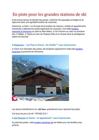 En piste pour les grandes stations de ski
Il est encore temps de dévaler les pentes, d’admirer les paysages enneigés et de
séjourner dans une agréable location de vacances.
Interhome, numéro 1 en Europe de la location de maisons, chalets et appartements
individuels a sélectionné quatre logements de vacances. Une belle location
vacances à Chamonix au pied du Mont Blanc, à Val Thorens au cœur du domaine
des 3 Vallées, à Tignes au sein de l’Espace Killy et en Suisse dans la prestigieuse
station de Zermatt.



A Chamonix – Les Praz en france : Un Challet *** pour 6 personnes
A moins d’un kilomètre des pistes, les locataires apprécieront cette jolie location
vacances à proximité de Chamonix.




Les skieurs bénéficieront du «ski bus» gratuitement pour rejoindre les pistes.

Voir tous les prix à la réf : FR7462.210.1

A Val Thorens en france : un appartement * pour 6 personnes.

Au pied des pistes, cette location vacances ski est idéale pour les familles avec
enfants.
 