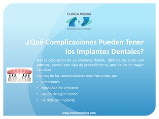 ¿Qué Complicaciones Pueden Tener
los Implantes Dentales?
Tras la colocación de un implante dental, 98% de los casos son
exitosos, siendo este tipo de procedimiento, uno de los de mayor
fiabilidad.
Algunas de las complicaciones mas frecuentes son:
• Infecciones
• Movilidad del implante
• Lesión de algún nervio
• Pérdida del implante
www.clinicamedina.com
 