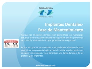 Implantes Dentales-
Fase de Mantenimiento
Aunque los Implantes dentales han demostrado en numerosos
estudios tener un grado elevado de seguridad, existen protocolos
de control y mantenimiento que garantizan esta seguridad.
Es por ello que se recomendará a los pacientes mantener la boca
sana, llevar una correcta higiene dental y visitar regularmente a su
equipo implantológico, y así garantizar una larga duración de las
prótesis y los implantes.
www.clinicamedina.com
 