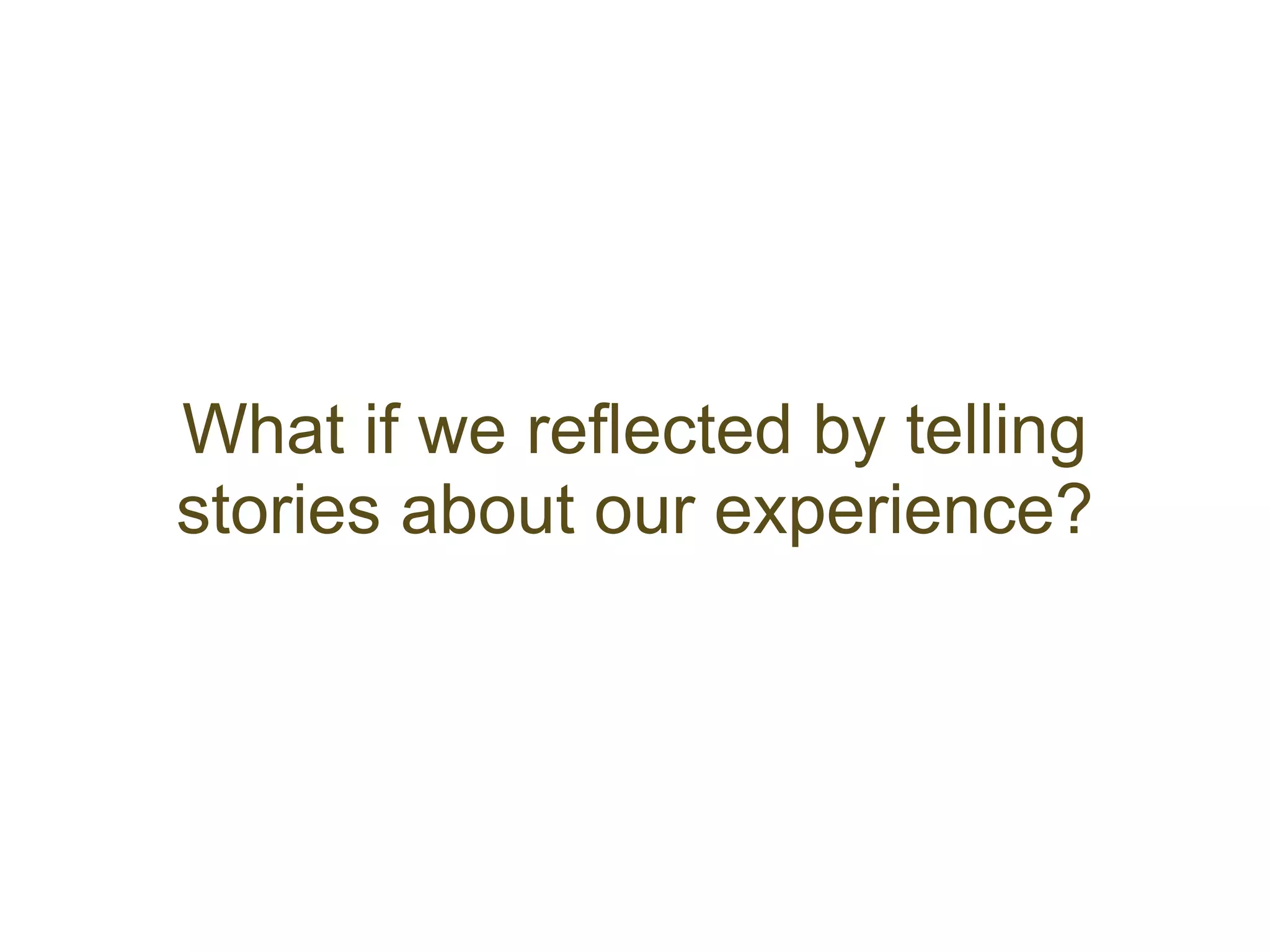What if we reflected by telling
stories about our experience?
 