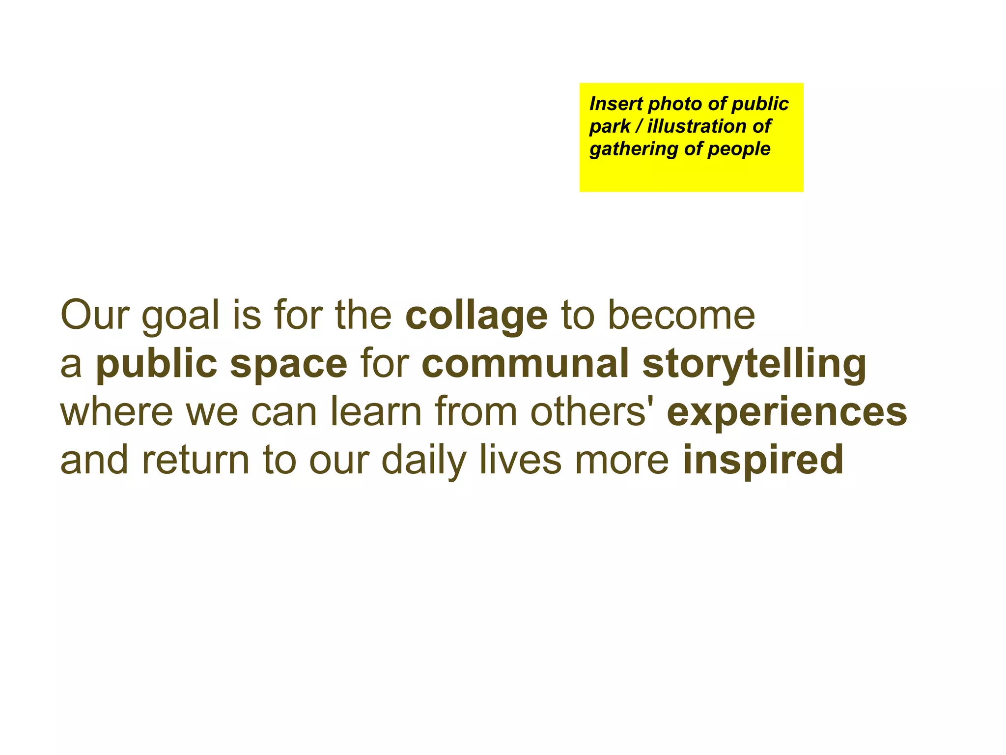 Insert photo of public
                          park / illustration of
                          gathering of people




Our goal is for the collage to become
a public space for communal storytelling
where we can learn from others' experiences
and return to our daily lives more inspired
 
