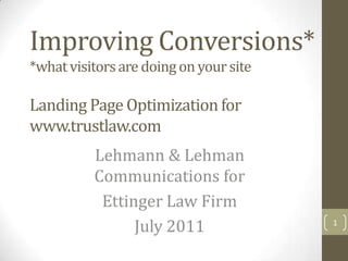 Improving Conversions*
*what visitors are doing on your site

Landing Page Optimization for
www.trustlaw.com
          Lehmann & Lehman
          Communications for
           Ettinger Law Firm
                July 2011               1
 