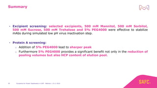 Excipients for Protein Stabilization in DSP - Webinar | 14.11.201939
Summary
• Excipient screening: selected excipients, 500 mM Mannitol, 500 mM Sorbitol,
500 mM Sucrose, 500 mM Trehalose and 5% PEG4000 were effective to stabilize
mAbs during simulated low pH virus inactivation step.
• Protein A screening:
o Addition of 5% PEG4000 lead to sharper peak
o Furthermore 5% PEG4000 provides a significant benefit not only in the reduction of
pooling volumes but also HCP content of elution pool.
 