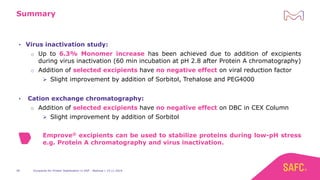 Excipients for Protein Stabilization in DSP - Webinar | 14.11.201940
Summary
• Virus inactivation study:
o Up to 6.3% Monomer increase has been achieved due to addition of excipients
during virus inactivation (60 min incubation at pH 2.8 after Protein A chromatography)
o Addition of selected excipients have no negative effect on viral reduction factor
➢ Slight improvement by addition of Sorbitol, Trehalose and PEG4000
• Cation exchange chromatography:
o Addition of selected excipients have no negative effect on DBC in CEX Column
➢ Slight improvement by addition of Sorbitol
Emprove® excipients can be used to stabilize proteins during low-pH stress
e.g. Protein A chromatography and virus inactivation.
 