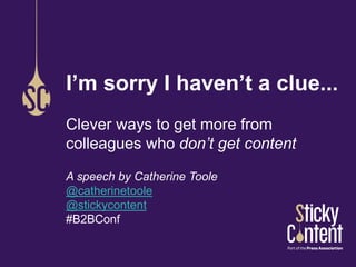 I’m sorry I haven’t a clue... 
Clever ways to get more from 
colleagues who don’t get content 
A speech by Catherine Toole 
@catherinetoole 
@stickycontent 
#B2BConf 
 