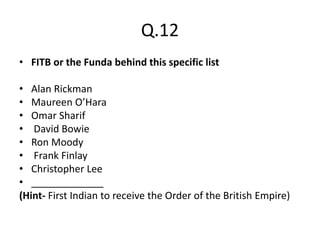 Q.12
• FITB or the Funda behind this specific list
• Alan Rickman
• Maureen O’Hara
• Omar Sharif
• David Bowie
• Ron Moody
• Frank Finlay
• Christopher Lee
• _____________
(Hint- First Indian to receive the Order of the British Empire)
 