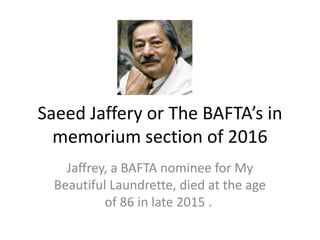 Saeed Jaffery or The BAFTA’s in
memorium section of 2016
Jaffrey, a BAFTA nominee for My
Beautiful Laundrette, died at the age
of 86 in late 2015 .
 