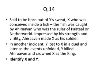 Q.14
• Said to be born out of Y’s sweat, X who was
conceived inside a fish – the fish was caught
by Ahiraavan who was the ruler of Paataal or
Netherworld. Impressed by his strength and
virility, Ahiraavan made X as his soldier.
• In another incident, Y lost to X in a duel and
later as the events unfolded, Y killed
Ahiraavan and crowned X as the King.
• Identify X and Y.
 