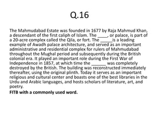 Q.16
The Mahmudabad Estate was founded in 1677 by Raja Mahmud Khan,
a descendant of the first caliph of Islam. The ____, or palace, is part of
a 20-acre complex called the Qila, or fort. The _____is a leading
example of Awadh palace architecture, and served as an important
administrative and residential complex for rulers of Mahmudabad
throughout the Mughal period and subsequently during the British
colonial era. It played an important role during the First War of
Independence in 1857, at which time the ______ was completely
destroyed by the British. The building was reconstructed immediately
thereafter, using the original plinth. Today it serves as an important
religious and cultural center and boasts one of the best libraries in the
Urdu and Arabic languages, and hosts scholars of literature, art, and
poetry.
FITB with a commonly used word.
 