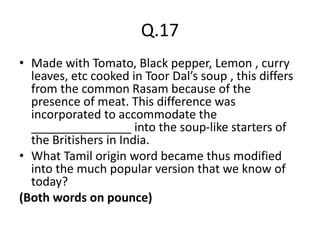Q.17
• Made with Tomato, Black pepper, Lemon , curry
leaves, etc cooked in Toor Dal’s soup , this differs
from the common Rasam because of the
presence of meat. This difference was
incorporated to accommodate the
_______________ into the soup-like starters of
the Britishers in India.
• What Tamil origin word became thus modified
into the much popular version that we know of
today?
(Both words on pounce)
 