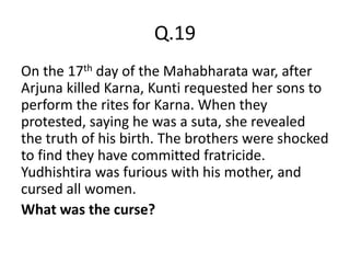 Q.19
On the 17th day of the Mahabharata war, after
Arjuna killed Karna, Kunti requested her sons to
perform the rites for Karna. When they
protested, saying he was a suta, she revealed
the truth of his birth. The brothers were shocked
to find they have committed fratricide.
Yudhishtira was furious with his mother, and
cursed all women.
What was the curse?
 