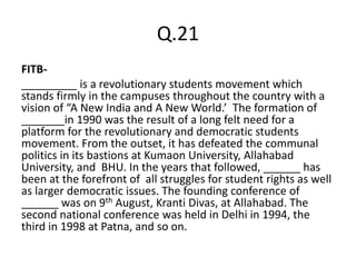 Q.21
FITB-
_________ is a revolutionary students movement which
stands firmly in the campuses throughout the country with a
vision of “A New India and A New World.’ The formation of
_______in 1990 was the result of a long felt need for a
platform for the revolutionary and democratic students
movement. From the outset, it has defeated the communal
politics in its bastions at Kumaon University, Allahabad
University, and BHU. In the years that followed, ______ has
been at the forefront of all struggles for student rights as well
as larger democratic issues. The founding conference of
______ was on 9th August, Kranti Divas, at Allahabad. The
second national conference was held in Delhi in 1994, the
third in 1998 at Patna, and so on.
 