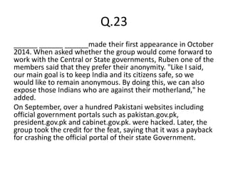 Q.23
______ ______ ______made their first appearance in October
2014. When asked whether the group would come forward to
work with the Central or State governments, Ruben one of the
members said that they prefer their anonymity. "Like I said,
our main goal is to keep India and its citizens safe, so we
would like to remain anonymous. By doing this, we can also
expose those Indians who are against their motherland," he
added.
On September, over a hundred Pakistani websites including
official government portals such as pakistan.gov.pk,
president.gov.pk and cabinet.gov.pk. were hacked. Later, the
group took the credit for the feat, saying that it was a payback
for crashing the official portal of their state Government.
 