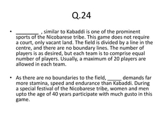 Q.24
• ________ , similar to Kabaddi is one of the prominent
sports of the Nicobarese tribe. This game does not require
a court, only vacant land. The field is divided by a line in the
centre, and there are no boundary lines. The number of
players is as desired, but each team is to comprise equal
number of players. Usually, a maximum of 20 players are
allowed in each team.
• As there are no boundaries to the field, _____ demands far
more stamina, speed and endurance than Kabaddi. During
a special festival of the Nicobarese tribe, women and men
upto the age of 40 years participate with much gusto in this
game.
 