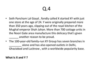Q.4
• Seth Pancham Lal Goyal , fondly called X started XY with just
one store at the age of 24. Y were originally prepared more
than 350 years ago, slipping out of the royal kitchen of the
Mughal emperor Shah Jahan. More than 700 cottage units in
the Noori Gate area manufacture this delicacy that's given
______ another reason to be proud.
• The 100-year-old family-run XY Group has seven branches in
________ alone and has also opened outlets in Delhi,
Ghaziabad and Lucknow , with a worldwide popularity base.
What is X and Y ?
 