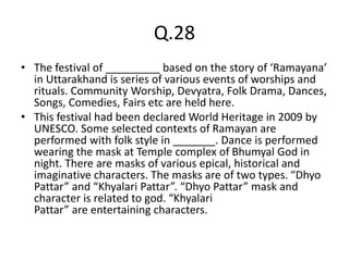 Q.28
• The festival of _________ based on the story of ‘Ramayana’
in Uttarakhand is series of various events of worships and
rituals. Community Worship, Devyatra, Folk Drama, Dances,
Songs, Comedies, Fairs etc are held here.
• This festival had been declared World Heritage in 2009 by
UNESCO. Some selected contexts of Ramayan are
performed with folk style in _______. Dance is performed
wearing the mask at Temple complex of Bhumyal God in
night. There are masks of various epical, historical and
imaginative characters. The masks are of two types. “Dhyo
Pattar” and “Khyalari Pattar”. “Dhyo Pattar” mask and
character is related to god. “Khyalari
Pattar” are entertaining characters.
 