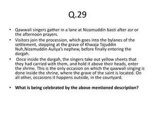 Q.29
• Qawwali singers gather in a lane at Nizamuddin basti after asr or
the afternoon prayers.
• Visitors join the procession, which goes into the bylanes of the
settlement, stopping at the grave of Khwaja Tajuddin
Nuh,Nizamuddin Auliya’s nephew, before finally entering the
dargah.
• Once inside the dargah, the singers take out yellow sheets that
they had carried with them, and hold it above their heads, enter
the shrine. This is the only occasion on which the qawwali singing is
done inside the shrine, where the grave of the saint is located. On
all other, occasions it happens outside, in the courtyard.
• What is being celebrated by the above mentioned description?
 