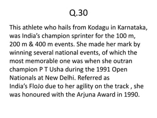 Q.30
This athlete who hails from Kodagu in Karnataka,
was India’s champion sprinter for the 100 m,
200 m & 400 m events. She made her mark by
winning several national events, of which the
most memorable one was when she outran
champion P T Usha during the 1991 Open
Nationals at New Delhi. Referred as
India’s FloJo due to her agility on the track , she
was honoured with the Arjuna Award in 1990.
 