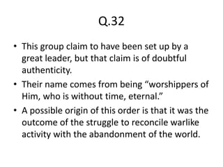 Q.32
• This group claim to have been set up by a
great leader, but that claim is of doubtful
authenticity.
• Their name comes from being “worshippers of
Him, who is without time, eternal.”
• A possible origin of this order is that it was the
outcome of the struggle to reconcile warlike
activity with the abandonment of the world.
 