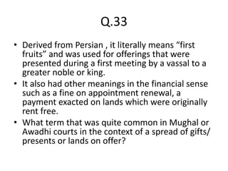 Q.33
• Derived from Persian , it literally means “first
fruits” and was used for offerings that were
presented during a first meeting by a vassal to a
greater noble or king.
• It also had other meanings in the financial sense
such as a fine on appointment renewal, a
payment exacted on lands which were originally
rent free.
• What term that was quite common in Mughal or
Awadhi courts in the context of a spread of gifts/
presents or lands on offer?
 
