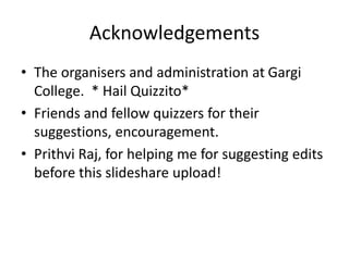 Acknowledgements
• The organisers and administration at Gargi
College. * Hail Quizzito*
• Friends and fellow quizzers for their
suggestions, encouragement.
• Prithvi Raj, for helping me for suggesting edits
before this slideshare upload!
 