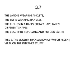 Q.7
THE LAND IS WEARING ANKLETS,
THE SKY IS WEARING BANGLES,
THE CLOUDS IN A HAPPY FRENZY HAVE TAKEN
DIFFERENT SHAPES,
THE BEAUTIFUL REVOLVING AND ROTUND EARTH.
THIS IS THE ENGLISH TRANSLATION OF WHICH RECENT
VIRAL ON THE INTERNET STUFF?
 