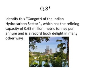 Q.8*
Identify this “Gangotri of the Indian
Hydrocarbon Sector” , which has the refining
capacity of 0.65 million metric tonnes per
annum and is a record book delight in many
other ways.
 