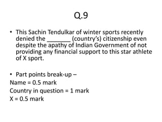 Q.9
• This Sachin Tendulkar of winter sports recently
denied the _______ (country’s) citizenship even
despite the apathy of Indian Government of not
providing any financial support to this star athlete
of X sport.
• Part points break-up –
Name = 0.5 mark
Country in question = 1 mark
X = 0.5 mark
 