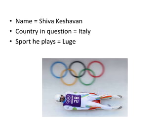 • Name = Shiva Keshavan
• Country in question = Italy
• Sport he plays = Luge
 