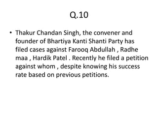 Q.10
• Thakur Chandan Singh, the convener and
founder of Bhartiya Kanti Shanti Party has
filed cases against Farooq Abdullah , Radhe
maa , Hardik Patel . Recently he filed a petition
against whom , despite knowing his success
rate based on previous petitions.
 