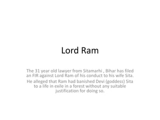 Lord Ram
The 31 year old lawyer from Sitamarhi , Bihar has filed
an FIR against Lord Ram of his conduct to his wife Sita.
He alleged that Ram had banished Devi (goddess) Sita
to a life in exile in a forest without any suitable
justification for doing so.
 