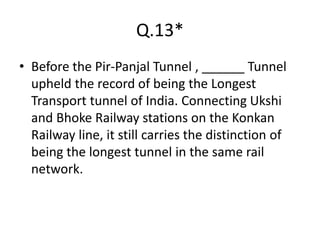 Q.13*
• Before the Pir-Panjal Tunnel , ______ Tunnel
upheld the record of being the Longest
Transport tunnel of India. Connecting Ukshi
and Bhoke Railway stations on the Konkan
Railway line, it still carries the distinction of
being the longest tunnel in the same rail
network.
 